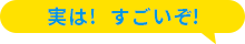 実は！すごいぞ！